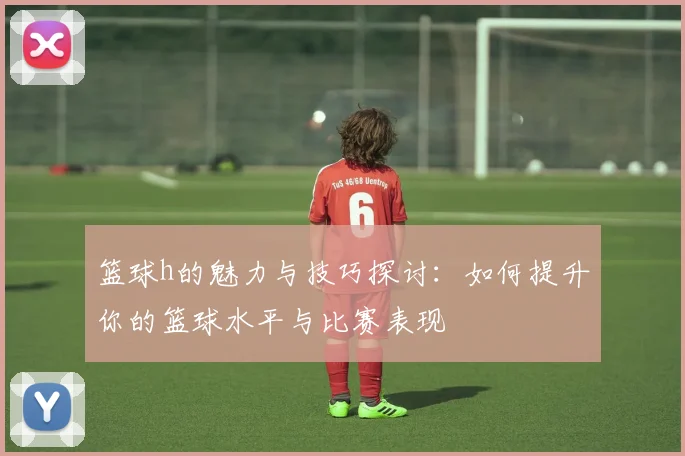 篮球h的魅力与技巧探讨：如何提升你的篮球水平与比赛表现