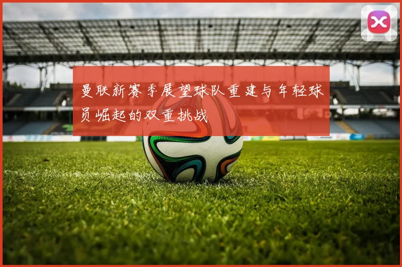 曼联新赛季展望球队重建与年轻球员崛起的双重挑战