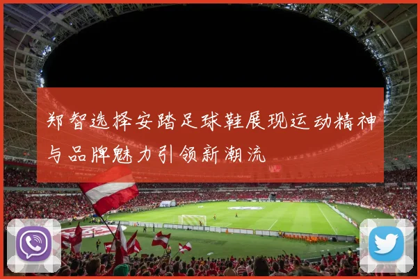 郑智选择安踏足球鞋展现运动精神与品牌魅力引领新潮流
