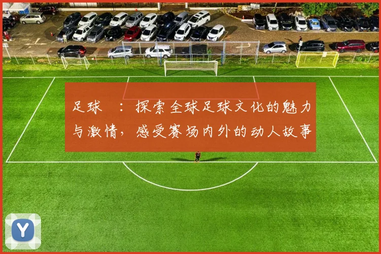 足球臺：探索全球足球文化的魅力与激情，感受赛场内外的动人故事与精彩瞬间