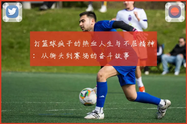 打篮球疯子的热血人生与不屈精神：从街头到赛场的奋斗故事