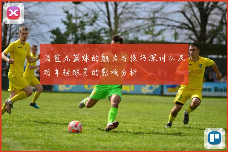 马重九篮球的魅力与技巧探讨以及对年轻球员的影响分析