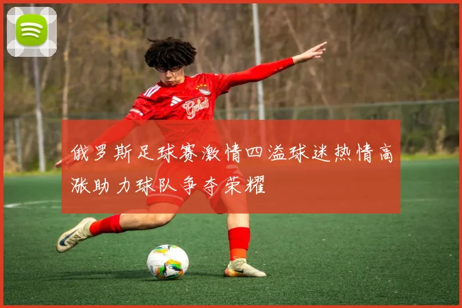 俄罗斯足球赛激情四溢球迷热情高涨助力球队争夺荣耀