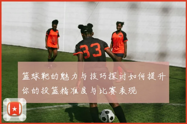 篮球靶的魅力与技巧探讨如何提升你的投篮精准度与比赛表现