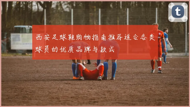 西安足球鞋购物指南推荐适合各类球员的优质品牌与款式
