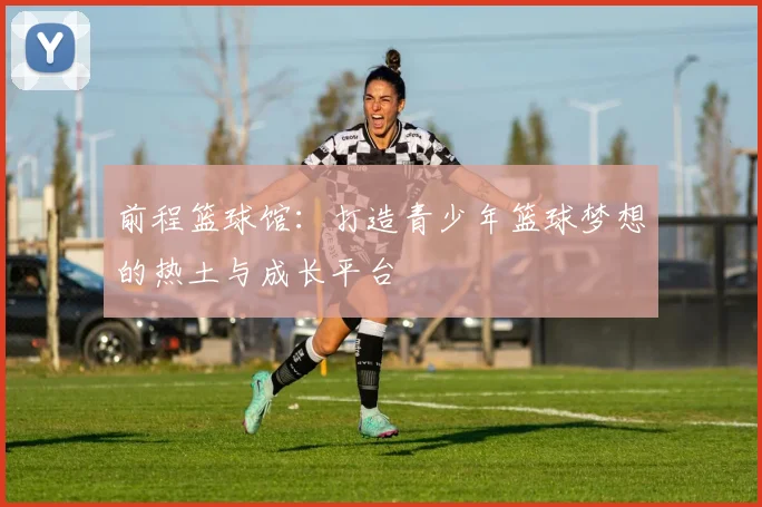前程篮球馆：打造青少年篮球梦想的热土与成长平台