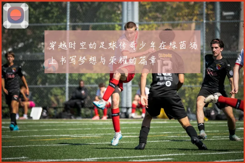 穿越时空的足球传奇少年在绿茵场上书写梦想与荣耀的篇章