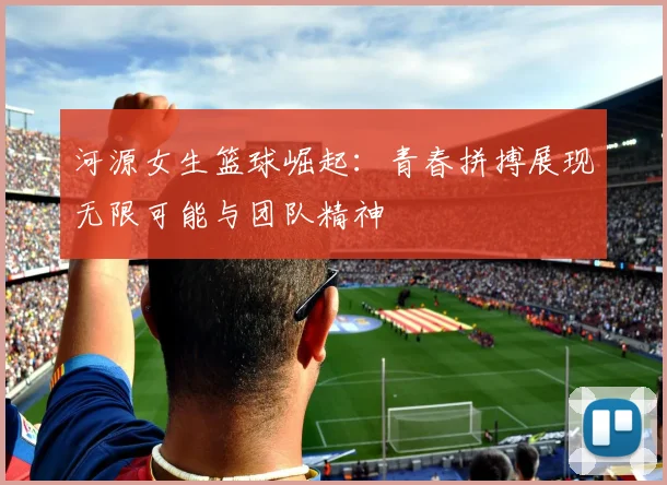 河源女生篮球崛起：青春拼搏展现无限可能与团队精神