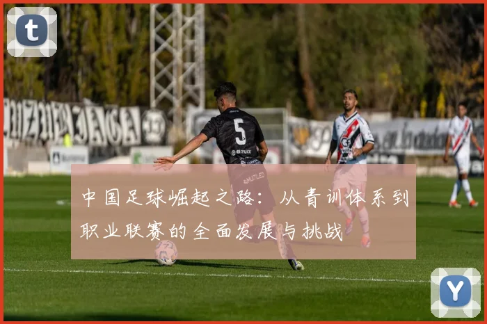 中国足球崛起之路：从青训体系到职业联赛的全面发展与挑战