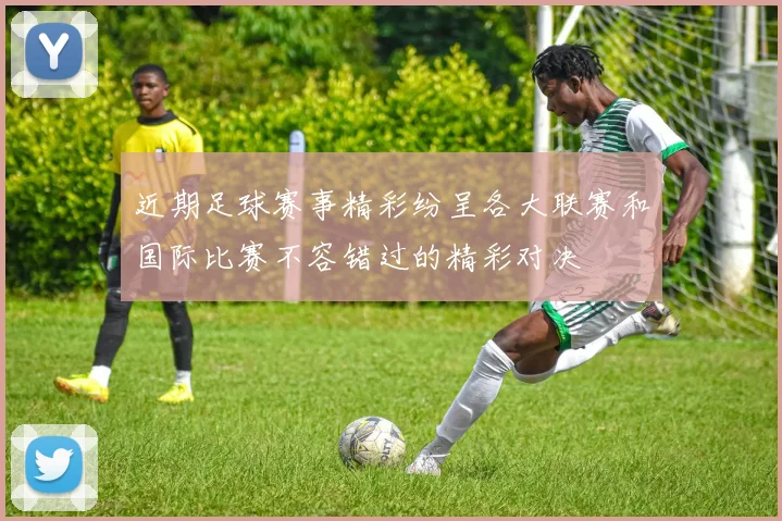 近期足球赛事精彩纷呈各大联赛和国际比赛不容错过的精彩对决